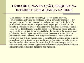 UNIDADE 2: NAVEGAÇÃO, PESQUISA NA
    INTERNET E SEGURANÇA NA REDE

Essa unidade foi muito interessante, pois tem como objetivo,
compreender a estrutura do conteúdo web, e como devemos proceder
para navegar na internet usando um software de navegação. Para nós
professores esse é um tema importantíssimo porque vivemos em um
mundo globalizado o qual se faz necessário estarmos informados sobre
essas novas tecnologias que estão nosso redor tomando nosso cotidiano
mais confortável, facilitando as atividades do cotidiano de maneira mais
eficiente e rápida. O professor deve estar apto desses novos recursos
para utilizá-lo em seu meio profissional como uma ferramenta para
enriquecer sua prática pedagógica. É papel também do professor orientar
seus alunos sob a forma correta de buscar informações na web, como se
beneficiar dessa ferramenta de comunicação de maneira que venha
contribuir em suas aprendizagens identificando os procedimentos iniciais
de segurança necessários para uma boa pesquisa.
 