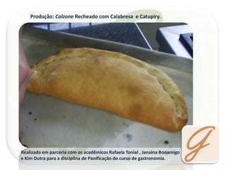 Produção: Calzone Recheado com Calabresa e Catupiry. 
Realizada em parceria com os acadêmicos Rafaela Tonial , Janaina Bonamigo e Kim Dutra para a disciplina de Panificação do curso de gastronomia.  