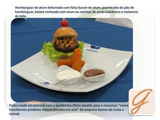 Hambúrguer de atum defumado com falso bacon de atum, guarnecido de pão de hambúrguer, batata recheada com atum ao catchup de aceto balsâmico e maionese de leite. 
Prato criado em parceria com a acadêmica Olívia Janotti, para o concurso: “como transformar produtos industrializados em arte” da empresa Gomes da Costa e Univali  