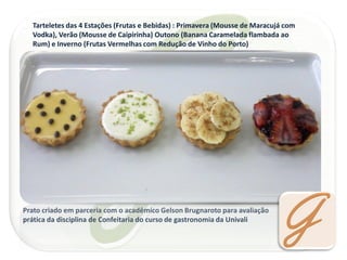 Tarteletes das 4 Estações (Frutas e Bebidas) : Primavera (Mousse de Maracujá com Vodka), Verão (Mousse de Caipirinha) Outono (Banana Caramelada flambada ao Rum) e Inverno (Frutas Vermelhas com Redução de Vinho do Porto) 
Prato criado em parceria com o acadêmico Gelson Brugnaroto para avaliação prática da disciplina de Confeitaria do curso de gastronomia da Univali  