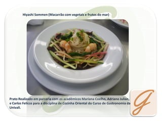 Hiyashi Sommen (Macarrão com vegetais e frutos do mar) 
Prato Realizado em parceria com os acadêmicos Mariana Coelho, Adriano Julian, 
e Carlos Felicce para a disciplina de Cozinha Oriental do Curso de Gastronomia da Univali.  
