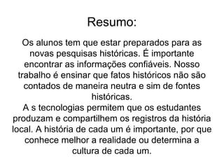 Resumo: Os alunos tem que estar preparados para as novas pesquisas históricas. É importante encontrar as informações confiáveis. Nosso trabalho é ensinar que fatos históricos não são contados de maneira neutra e sim de fontes históricas. A s tecnologias permitem que os estudantes produzam e compartilhem os registros da história local. A história de cada um é importante, por que conhece melhor a realidade ou determina a cultura de cada um. 