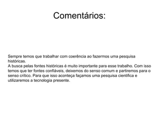 Comentários: Sempre temos que trabalhar com coerência ao fazermos uma pesquisa históricas. A busca pelas fontes históricas é muito importante para esse trabalho. Com isso temos que ter fontes confiáveis, deixemos do senso comum e partiremos para o senso crítico. Para que isso aconteça façamos uma pesquisa cientifica e utilizaremos a tecnologia presente. 