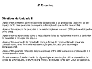 4º Encontro Objetivos da Unidade II: Apresentar a Internet como espaço de colaboração e de publicação (passível de ser espaço tanto para pesquisa como para publicação do que se faz na escola). Apresentar espaços de pesquisa e de colaboração na Internet  (Wikipedia e diciopedia entre eles). Apresentar os hipertextos como a modalidade típica de registro na Internet e convidar os curcistas a navegar por alguns. Apresentar o conceito de hipertexto como a forma de representar não linear do conhecimento, uma forma de representação popularizada pela tecnologia computacional. Apresentar algumas reflexões sobre a relação entre esta forma de representação e o pensamento humano. Provocar o exercício de criação de alguns hipertextos simples utilizando o editor de textos do BrOffice.org, o BrOffice.org  Writer, distribuído junto com Linux educacional. Objetivos da Unidade II: Apresentar a Internet como espaço de colaboração e de publicação (passível de ser espaço tanto para pesquisa como para publicação do que se faz na escola). Apresentar espaços de pesquisa e de colaboração na Internet  (Wikipedia e diciopedia entre eles). Apresentar os hipertextos como a modalidade típica de registro na Internet e convidar os curcistas a navegar por alguns. Apresentar o conceito de hipertexto como a forma de representar não linear do conhecimento, uma forma de representação popularizada pela tecnologia computacional. Apresentar algumas reflexões sobre a relação entre esta forma de representação e o pensamento humano. Provocar o exercício de criação de alguns hipertextos simples utilizando o editor de textos do BrOffice.org, o BrOffice.org  Writer, distribuído junto com Linux educacional. 