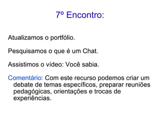 7º Encontro: Atualizamos o portfólio. Pesquisamos o que é um Chat. Assistimos o vídeo: Você sabia. Comentário:  Com este recurso podemos criar um debate de temas específicos, preparar reuniões pedagógicas, orientações e trocas de experiências. 