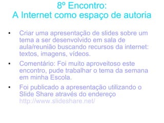 8º Encontro: A Internet como espaço de autoria Criar uma apresentação de slides sobre um tema a ser desenvolvido em sala de aula/reunião buscando recursos da internet: textos, imagens, vídeos. Comentário: Foi muito aproveitoso este encontro, pude trabalhar o tema da semana em minha Escola. Foi publicado a apresentação utilizando o Slide Share através do endereço  http://www.slideshare.net/ 