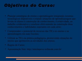 Objetivos do Curso: Planejar estratégias de ensino e aprendizagem integrando recursos tecnológicos disponíveis e criando situações de aprendiuazagem que levem os alunos á construção do conhecimento, á criatividade, ao trabalho colaborativo e resultem efetivamente na construção dosa conhecimentos e habilidades esperados em cada série; Compreender o potencial de recursos das TICs no ensino e na aprendizagem em suas Escolas; Utilizar as TICs na prática pedagógica, promovendo situações de ensino que aprimorem as atividades dos alunos; Regras do Curso; Apresentação Site: http://ntmitapeva.webnode.com.br/ 
