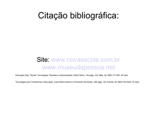 Citação bibliográfica: Site:  www.novaescola.com.br www.museudapessoa.net Educação Hoje: "Novas" Tecnologias, Pressões e Oportunidades, Pedro Demo, 144 págs., Ed. Atlas, tel. 0800-171-944, 38 reais  Tecnologias para Transformar a Educação, Juana María Sancho e Fernando Hernández, 200 págs., Ed. Artmed, tel. 0800-703-3444, 44 reais  