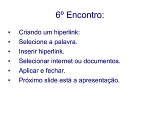 6º Encontro: Criando um hiperlink: Selecione a palavra. Inserir hiperlink. Selecionar internet ou documentos. Aplicar e fechar. Próximo slide está a apresentação. 