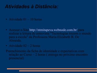 Atividades à Distância: Atividade 01 – 10 horas Acessar o Site: http://ntmitapeva.webnode.com.br/  para realizar a leitura de entrevista “Tecnologias trazem o mundo para a escola” da Professora Maria Elizabeth B. De Almeida. Atividade 02 – 2 horas Preenchimento da ficha de identidade e expectativas com relação ao Curso – 2 horas ( entrega no próximo encontro presencial) 