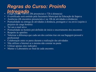 Regras do Curso: Proinfo Intregado Carga horária: 100 h ( 28h presenciais e 72h á distancia) O certificado será emitido pela Secretaria Municipal da Educação de Itapeva Ausências (4h encontros presenciais e/ ou 10h de atividades à distância) Pontualidade na entrega de atividades à distância, postagem e/ ou envio (sujeito à prejuízo de carga horária) Ter um e-mail ativo Pontualidade no horário pré-definido de início e encerramento dos encontros Respeito às opiniões Valorizar a diferença que cada um dos curistas traz em sua bagagem pessoal e profissional Colaboração entre os pares durante a realização das atividades Não utilizar a Internet se a mesma não constar na pauta Utilizar apenas sites indicados Manter o Laboratório ao final de cada encontro. 