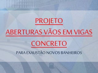PROJETO
ABERTURAS VÃOS EM VIGAS
CONCRETO
PARA EXAUSTÃONOVOSBANHEIROS
 