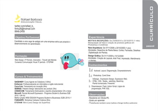 web      currículo
       Rafael Barbosa
       Comunicação Visual

twitter.com/rafael_b_
finho26@hotmail.com
8848-2459

                                                                       Experiência
Candidato a uma vaga de estágio em uma empresa séria que propicie o   MOTTA’S RECEPÇÕES: De 23/09/2010 a 23/10/2010 (1 mês)
desenvolvimento do aprendizado.                                       Manipulação de fotos e criação de produtos gráficos em
                                                                      Photoshop e CorelDraw
                                                                                                                                           pessoal
                                                                      Nara Arquitetura: De 07/11/2008 a 20/10/2009 (1 ano)
                                                                      Atividades: Desenhos de Planta Baixa, Cortes, Fachadas, Detalhes
                                                                      ,Digitalização de Plantas.
                                                                      Design Gráfica: De 01/11/2009 a 15/12/2009
                                                                      Atividades: Criação de Layouts, Arte Final, Impressão, Atendimento
                                                                       a clientes.




ETEPAM: Mini-Curso Design de Superfície.                                 abalhando também como Cadista e Design Gráfico autônomo
 