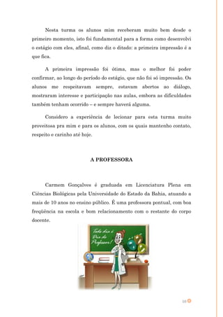Nesta turma os alunos mim receberam muito bem desde o
primeiro momento, isto foi fundamental para a forma como desenvolvi
o estágio com eles, afinal, como diz o ditado: a primeira impressão é a
que fica.

      A primeira impressão foi ótima, mas o melhor foi poder
confirmar, ao longo do período do estágio, que não foi só impressão. Os
alunos me     respeitavam sempre, estavam abertos ao diálogo,
mostraram interesse e participação nas aulas, embora as dificuldades
também tenham ocorrido – e sempre haverá alguma.

      Considero a experiência de lecionar para esta turma muito
proveitosa pra mim e para os alunos, com os quais mantenho contato,
respeito e carinho até hoje.




                           A PROFESSORA




      Carmem Gonçalves é graduada em Licenciatura Plena em
Ciências Biológicas pela Universidade do Estado da Bahia, atuando a
mais de 10 anos no ensino público. É uma professora pontual, com boa
freqüência na escola e bom relacionamento com o restante do corpo
docente.




                                                                  10
 