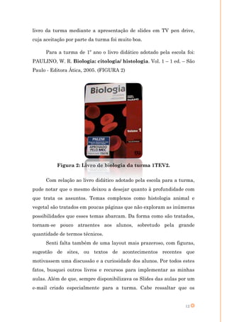 livro da turma mediante a apresentação de slides em TV pen drive,
cuja aceitação por parte da turma foi muito boa.

     Para a turma de 1º ano o livro didático adotado pela escola foi:
PAULINO, W. R. Biologia: citologia/ histologia. Vol. 1 – 1 ed. – São
Paulo - Editora Ática, 2005. (FIGURA 2)




          Figura 2: Livro de biologia da turma 1TEV2.


     Com relação ao livro didático adotado pela escola para a turma,
pude notar que o mesmo deixou a desejar quanto à profundidade com
que trata os assuntos. Temas complexos como histologia animal e
vegetal são tratados em poucas páginas que não exploram as inúmeras
possibilidades que esses temas abarcam. Da forma como são tratados,
tornam-se pouco atraentes aos alunos, sobretudo pela grande
quantidade de termos técnicos.
     Senti falta também de uma layout mais prazeroso, com figuras,
sugestão de sites, ou textos de acontecimentos recentes que
motivassem uma discussão e a curiosidade dos alunos. Por todos estes
fatos, busquei outros livros e recursos para implementar as minhas
aulas. Além de que, sempre disponibilizava os Slides das aulas por um
e-mail criado especialmente para a turma. Cabe ressaltar que os


                                                                 12
 