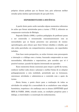 próprios alunos pediam que eu fizesse isso, pois achavam melhor
estudar pelas minhas apresentações do que pelo livro.


                  EXPERIMENTANDO A DOCÊNCIA


      A partir deste ponto serão narrados alguns momentos referentes
às aulas que foram ministradas para a turma 1 TVE 2, referente ao
componente curricular de Biologia.
      Segundo Zabala (1998), a prática pedagógica do professor passa
a   ser     construída   e   reconstruída   concomitantemente   com    as
necessidades que se fazem presentes nos processos de ensino-
aprendizagem, pois educar quer dizer formar cidadãos e cidadãs, que
não estão parcelados em compartimentos estanques, em capacidades
isoladas.
      Com base nesta perspectiva, as aulas tiveram como pressuposto
a interação e o diálogo com a turma, buscando compreender as suas
necessidades, dificuldades e expectativas, pois acredito que só é
possível ensinar, quando há alguém interessado em aprender.
      Esses momentos foram essenciais para traçar o perfil da turma,
conhecer melhor cada aluno e planejar a melhor forma de se adaptar
pedagogicamente a esta realidade, permitindo que eu lecionasse,
executasse atividades e administra-se o conteúdo com o apoio da
turma.
      Desta forma, o ponto chave para a realização de todas as
atividades do estágio foi a necessidade de se estabelecer uma relação
harmônica, respeitosa e de confiança com os alunos (ANTÚNEZ apud
BINI & PABIS, 2008), criando assim, as condições propícias para o
diálogo, a criatividade e a construção de conhecimentos.




                                                                      13
 