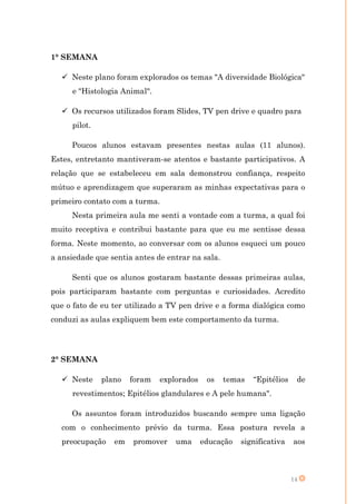 1° SEMANA

   Neste plano foram explorados os temas "A diversidade Biológica"
     e "Histologia Animal".

   Os recursos utilizados foram Slides, TV pen drive e quadro para
     pilot.

     Poucos alunos estavam presentes nestas aulas (11 alunos).
Estes, entretanto mantiveram-se atentos e bastante participativos. A
relação que se estabeleceu em sala demonstrou confiança, respeito
mútuo e aprendizagem que superaram as minhas expectativas para o
primeiro contato com a turma.
     Nesta primeira aula me senti a vontade com a turma, a qual foi
muito receptiva e contribui bastante para que eu me sentisse dessa
forma. Neste momento, ao conversar com os alunos esqueci um pouco
a ansiedade que sentia antes de entrar na sala.

     Senti que os alunos gostaram bastante dessas primeiras aulas,
pois participaram bastante com perguntas e curiosidades. Acredito
que o fato de eu ter utilizado a TV pen drive e a forma dialógica como
conduzi as aulas expliquem bem este comportamento da turma.




2° SEMANA

   Neste     plano   foram   explorados    os    temas   “Epitélios    de
     revestimentos; Epitélios glandulares e A pele humana".

     Os assuntos foram introduzidos buscando sempre uma ligação
  com o conhecimento prévio da turma. Essa postura revela a
  preocupação    em   promover    uma      educação   significativa    aos



                                                                       14
 