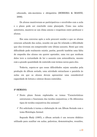 educando, não-mecânica e obrigatória (MOREIRA & MASINI,
   2006).

     Os alunos mantiveram-se participativos e envolvidos com a aula
e o plano pode ser concluído como planejado. Como nas aulas
anteriores, manteve-se um clima ameno e respeitoso entre professor e
alunos.

     Em uma conversa após a aula procurei sondar o que os alunos
estavam achando das aulas, ocasião em que foi relatada a dificuldade
que eles tiveram em compreender este último assunto. Senti que esta
dificuldade pode realmente existir, porém, percebi também uma falta
de empenho dos alunos em querer aprender, uma vez que nenhum
deles teve a curiosidade de ler o assunto com antecedência, mesmo
com a grande quantidade de conteúdo com termos novos para eles.

     Todavia, espera-se que essas dificuldades sejam sanadas pela
produção do álbum seriado, uma atividade extraclasse e paralela ás
aulas em que os alunos devem apresentar uma considerável
capacidade de leitura e síntese desses conteúdos.




3° SEMANA

    Neste plano foram explorados os temas “Características
      estruturais e funcionais dos tecidos conjuntivos; e Os diferentes
      tipos de tecidos conjuntivos dos animais".

    Foi solicitada à turma a elaboração de um Álbum Seriado com o
      tema Histologia Animal.

     Segundo Hady (1997), o álbum seriado é um recurso didático
utilizado para auxiliar em aulas, palestras, demonstrações, reuniões,



                                                                  15
 