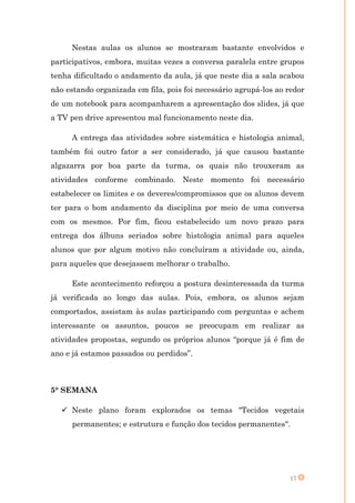 Nestas aulas os alunos se mostraram bastante envolvidos e
participativos, embora, muitas vezes a conversa paralela entre grupos
tenha dificultado o andamento da aula, já que neste dia a sala acabou
não estando organizada em fila, pois foi necessário agrupá-los ao redor
de um notebook para acompanharem a apresentação dos slides, já que
a TV pen drive apresentou mal funcionamento neste dia.

     A entrega das atividades sobre sistemática e histologia animal,
também foi outro fator a ser considerado, já que causou bastante
algazarra por boa parte da turma, os quais não trouxeram as
atividades conforme combinado. Neste momento foi necessário
estabelecer os limites e os deveres/compromissos que os alunos devem
ter para o bom andamento da disciplina por meio de uma conversa
com os mesmos. Por fim, ficou estabelecido um novo prazo para
entrega dos álbuns seriados sobre histologia animal para aqueles
alunos que por algum motivo não concluíram a atividade ou, ainda,
para aqueles que desejassem melhorar o trabalho.

     Este acontecimento reforçou a postura desinteressada da turma
já verificada ao longo das aulas. Pois, embora, os alunos sejam
comportados, assistam às aulas participando com perguntas e achem
interessante os assuntos, poucos se preocupam em realizar as
atividades propostas, segundo os próprios alunos “porque já é fim de
ano e já estamos passados ou perdidos”.



5° SEMANA

    Neste plano foram explorados os temas "Tecidos vegetais
      permanentes; e estrutura e função dos tecidos permanentes".




                                                                  17
 