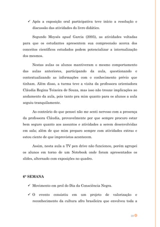  Após a exposição oral participativa teve início a resolução e
      discussão das atividades do livro didático.

      Segundo Moysés apud Garcia (2005), as atividades voltadas
para que os estudantes apresentem sua compreensão acerca dos
conceitos científicos estudados podem potencializar a internalização
dos mesmos.

      Nestas aulas os alunos mantiveram o mesmo comportamento
das   aulas   anteriores,   participando   da   aula,     questionando    e
contextualizando as informações com o conhecimento prévio que
tinham. Além disso, a turma teve a visita da professora orientadora
Cláudia Regina Teixeira de Souza, mas isso não trouxe implicações ao
andamento da aula, pois tanto pra mim quanto para os alunos a aula
seguiu tranquilamente.

      Ao contrário do que pensei não me senti nervoso com a presença
da professora Cláudia, provavelmente por que sempre procuro estar
bem seguro quanto aos assuntos e atividades a serem desenvolvidas
em sala; além de que mim preparo sempre com atividades extras e
estou ciente de que imprevistos acontecem.

      Assim, nesta aula a TV pen drive não funcionou, porém agrupei
os alunos em torno de um Notebook onde foram apresentados os
slides, alternado com exposições no quadro.




6° SEMANA

   Movimento em prol do Dia da Consciência Negra.

   O     evento   consistiu   em   um     projeto   de    valorização    e
      reconhecimento da cultura afro brasileira que envolveu toda a



                                                                     18
 