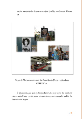 escola na produção de apresentações, desfiles e palestras (Figura
     3).




   Figura 3: Movimento em prol da Consciência Negra realizada no
                           CETEPA/LN.




     O plano semanal que eu havia elaborado, pois neste dia o colégio
estava mobilizado em torno de um evento em comemoração ao Dia da
Consciência Negra.




                                                                  19
 
