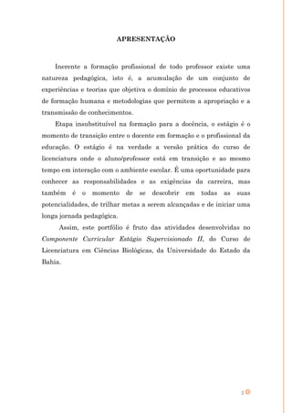 APRESENTAÇÃO



    Inerente a formação profissional de todo professor existe uma
natureza pedagógica, isto é, a acumulação de um conjunto de
experiências e teorias que objetiva o domínio de processos educativos
de formação humana e metodologias que permitem a apropriação e a
transmissão de conhecimentos.
    Etapa insubstituível na formação para a docência, o estágio é o
momento de transição entre o docente em formação e o profissional da
educação. O estágio é na verdade a versão prática do curso de
licenciatura onde o aluno/professor está em transição e ao mesmo
tempo em interação com o ambiente escolar. É uma oportunidade para
conhecer as responsabilidades e as exigências da carreira, mas
também    é   o   momento   de   se   descobrir   em   todas   as   suas
potencialidades, de trilhar metas a serem alcançadas e de iniciar uma
longa jornada pedagógica.
     Assim, este portfólio é fruto das atividades desenvolvidas no
Componente Curricular Estágio Supervisionado II, do Curso de
Licenciatura em Ciências Biológicas, da Universidade do Estado da
Bahia.




                                                                     2
 