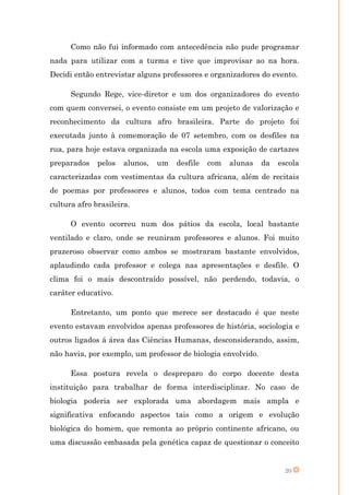 Como não fui informado com antecedência não pude programar
nada para utilizar com a turma e tive que improvisar ao na hora.
Decidi então entrevistar alguns professores e organizadores do evento.

      Segundo Rege, vice-diretor e um dos organizadores do evento
com quem conversei, o evento consiste em um projeto de valorização e
reconhecimento da cultura afro brasileira. Parte do projeto foi
executada junto à comemoração de 07 setembro, com os desfiles na
rua, para hoje estava organizada na escola uma exposição de cartazes
preparados    pelos   alunos,   um   desfile   com   alunas   da   escola
caracterizadas com vestimentas da cultura africana, além de recitais
de poemas por professores e alunos, todos com tema centrado na
cultura afro brasileira.

      O evento ocorreu num dos pátios da escola, local bastante
ventilado e claro, onde se reuniram professores e alunos. Foi muito
prazeroso observar como ambos se mostraram bastante envolvidos,
aplaudindo cada professor e colega nas apresentações e desfile. O
clima foi o mais descontraído possível, não perdendo, todavia, o
caráter educativo.

      Entretanto, um ponto que merece ser destacado é que neste
evento estavam envolvidos apenas professores de história, sociologia e
outros ligados á área das Ciências Humanas, desconsiderando, assim,
não havia, por exemplo, um professor de biologia envolvido.

      Essa postura revela o despreparo do corpo docente desta
instituição para trabalhar de forma interdisciplinar. No caso de
biologia poderia ser explorada uma abordagem mais ampla e
significativa enfocando aspectos tais como a origem e evolução
biológica do homem, que remonta ao próprio continente africano, ou
uma discussão embasada pela genética capaz de questionar o conceito


                                                                     20
 