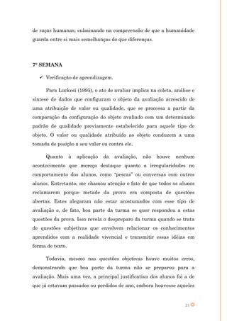 de raças humanas, culminando na compreensão de que a humanidade
guarda entre si mais semelhanças do que diferenças.




7° SEMANA

    Verificação de aprendizagem.

     Para Luckesi (1995), o ato de avaliar implica na coleta, análise e
síntese de dados que configuram o objeto da avaliação acrescido de
uma atribuição de valor ou qualidade, que se processa a partir da
comparação da configuração do objeto avaliado com um determinado
padrão de qualidade previamente estabelecido para aquele tipo de
objeto. O valor ou qualidade atribuído ao objeto conduzem a uma
tomada de posição a seu valor ou contra ele.

     Quanto       à   aplicação   da   avaliação,   não   houve   nenhum
acontecimento que mereça destaque quanto a irregularidades no
comportamento dos alunos, como “pescas” ou conversas com outros
alunos. Entretanto, me chamou atenção o fato de que todos os alunos
reclamarem porque metade da prova era composta de questões
abertas. Estes alegaram não estar acostumados com esse tipo de
avaliação e, de fato, boa parte da turma se quer respondeu a estas
questões da prova. Isso revela o despreparo da turma quando se trata
de questões subjetivas que envolvem relacionar os conhecimentos
aprendidos com a realidade vivencial e transmitir essas idéias em
forma de texto.

     Todavia, mesmo nas questões objetivas houve muitos erros,
demonstrando que boa parte da turma não se preparou para a
avaliação. Mais uma vez, a principal justificativa dos alunos foi a de
que já estavam passados ou perdidos de ano, embora houvesse aqueles


                                                                     21
 