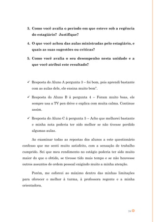 3. Como você avalia o período em que esteve sob a regência
     do estagiário? Justifique?

  4. O que você achou das aulas ministradas pelo estagiário, e
     quais as suas sugestões ou críticas?

  5. Como você avalia o seu desempenho nesta unidade e a
     que você atribui este resultado?




   Resposta do Aluno A pergunta 3 – foi bom, pois aprendi bastante
     com as aulas dele, ele ensina muito bem”.

   Resposta do Aluno B à pergunta 4 – Foram muito boas, ele
     sempre usa a TV pen drive e explica com muita calma. Continue
     assim.

   Resposta do Aluno C à pergunta 5 – Acho que melhorei bastante
     e minha nota poderia ter sido melhor se não tivesse perdido
     algumas aulas.

     Ao examinar todas as repostas dos alunos a este questionário
confesso que me senti muito satisfeito, com a sensação de trabalho
cumprido. Sei que meu rendimento no estágio poderia ter sido muito
maior do que o obtido, se tivesse tido mais tempo e se não houvesse
outros assuntos de ordem pessoal exigindo muito a minha atenção.

     Porém, me esforcei ao máximo dentro das minhas limitações
para oferecer o melhor à turma, à professora regente e a minha
orientadora.




                                                                   24
 
