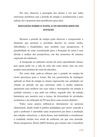 Por isso, observar a percepção dos alunos e ver que todos
estiveram satisfeitos com o período do estágio e reconheceram o meu
esforço, foi o momento mais gratificante para mim.

    REFLEXÃO SOBRE O PAPEL E OS SIGNIFICADOS DO
                               ESTÁGIO



     Durante o período do estágio pude observar e compreender a
dinâmica que permeia a atividade docente no ensino médio,
dificuldades e fragilidades, mas também suas perspectivas. A
possibilidade de estar contribuindo para a formação do outro é sem
dúvida a melhor das perspectivas, um dos momentos de máxima
expressão da cidadania.
     A integração ao ambiente escolar foi outro aprendizado valioso,
pois agora pude ver a sala de aula não como aluno, mas em uma
posição mais próxima da visão do educador.
     Por outro lado, pode-se afirmar que o período do estágio foi
muito proveitoso para a turma. Em um questionário de sondagem
aplicado ao final do estágio os alunos expressarão sua satisfação em
relação ao período em que estiveram sobre a minha regência,
apontando uma melhora nas suas notas e desempenho em relação à
unidade anterior, o que pode ser reflexo, segundo eles, da relação
harmônica que mantive com a turma, da diversidade de atividades
avaliativas e da utilização da TV pen drive como recurso didático.
     Todos    esses   pontos   refletem-se   diretamente   no   processo
educacional, aliado ainda à prática pedagógica que exerci, segundo a
qual o professor é entendido como responsável por fazer a mediação
das relações educativas, e, desta forma, está habilitado a transformar
a realidade escolar e/ou social do ambiente em que esta inserido.
Nesta perspectiva, Freire (2007) destaca que ensinar não é transferir


                                                                     25
 