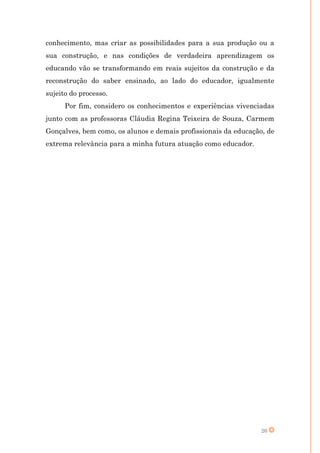 conhecimento, mas criar as possibilidades para a sua produção ou a
sua construção, e nas condições de verdadeira aprendizagem os
educando vão se transformando em reais sujeitos da construção e da
reconstrução do saber ensinado, ao lado do educador, igualmente
sujeito do processo.
      Por fim, considero os conhecimentos e experiências vivenciadas
junto com as professoras Cláudia Regina Teixeira de Souza, Carmem
Gonçalves, bem como, os alunos e demais profissionais da educação, de
extrema relevância para a minha futura atuação como educador.




                                                                 26
 