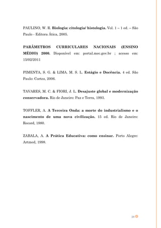 PAULINO, W. R. Biologia: citologia/ histologia. Vol. 1 – 1 ed. – São
Paulo - Editora Ática, 2005.


PARÂMETROS             CURRICULARES      NACIONAIS        (ENSINO
MÉDIO) 2000. Disponível em: portal.mec.gov.br ; acesso em:
15/02/2011


PIMENTA, S. G. & LIMA. M. S. L. Estágio e Docência. 4 ed. São
Paulo: Cortez, 2006.


TAVARES, M. C. & FIORI, J. L. Desajuste global e modernização
conservadora. Rio de Janeiro: Paz e Terra, 1993.


TOFFLER, A. A Terceira Onda: a morte do industrialismo e o
nascimento de uma nova civilização. 15 ed. Rio de Janeiro:
Record, 1980.


ZABALA, A. A Prática Educativa: como ensinar. Porto Alegre:
Artmed, 1998.




                                                                28
 