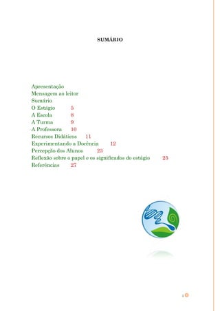 SUMÁRIO




Apresentação
Mensagem ao leitor
Sumário
O Estágio       5
A Escola        8
A Turma         9
A Professora    10
Recursos Didáticos     11
Experimentando a Docência         12
Percepção dos Alunos        23
Reflexão sobre o papel e os significados do estágio   25
Referências     27




                                                           4
 