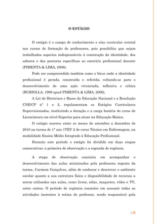O ESTÁGIO


     O estágio é o campo de conhecimento e eixo curricular central
nos cursos de formação de professores, pois possibilita que sejam
trabalhados aspectos indispensáveis à construção da identidade, dos
saberes e das posturas específicas ao exercício profissional docente
(PIMENTA & LIMA, 2006).
     Pode ser compreendido também como o lócus onde a identidade
profissional é gerada, construída e referida; voltando-se para o
desenvolvimento    de    uma    ação   vivenciada,   reflexiva   e   crítica
(BURIOLLA, 1999 apud PIMENTA & LIMA, 2006).
     A Lei de Diretrizes e Bases da Educação Nacional e a Resolução
CNE/CP    nº   1   e    2,   regulamentam   os     Estágios   Curriculares
Supervisionados, instituindo a duração e a carga horária do curso de
Licenciatura em nível Superior para atuar na Educação Básica.
     O estágio ocorreu entre os meses de setembro a dezembro de
2010 na turma de 1° ano 1TEV 2 do curso Técnico em Enfermagem, na
modalidade Ensino Médio Integrado à Educação Profissional.
     Durante este período o estágio foi dividido em duas etapas
consecutivas: a primeira de observação e a segunda de regência.

     A    etapa    de    observação    consistiu     em   acompanhar        o
desenvolvimento das aulas ministradas pela professora regente da
turma, Carmem Gonçalves, além de conhecer e descrever o ambiente
escolar quanto a sua estrutura física e disponibilidade de recursos a
serem utilizados nas aulas, como livros, atlas, maquetes, vídeo e TV,
entre outros. O período de regência consistiu em assumir todas as
atividades inerentes à rotina do professor, sendo responsável pela




                                                                        5
 