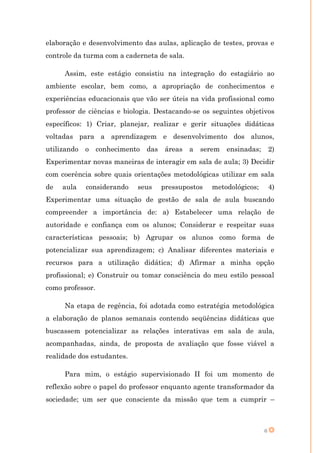 elaboração e desenvolvimento das aulas, aplicação de testes, provas e
controle da turma com a caderneta de sala.

     Assim, este estágio consistiu na integração do estagiário ao
ambiente escolar, bem como, a apropriação de conhecimentos e
experiências educacionais que vão ser úteis na vida profissional como
professor de ciências e biologia. Destacando-se os seguintes objetivos
específicos: 1) Criar, planejar, realizar e gerir situações didáticas
voltadas para a aprendizagem e desenvolvimento dos alunos,
utilizando o conhecimento das áreas a serem ensinadas;                 2)
Experimentar novas maneiras de interagir em sala de aula; 3) Decidir
com coerência sobre quais orientações metodológicas utilizar em sala
de   aula   considerando    seus   pressupostos   metodológicos;       4)
Experimentar uma situação de gestão de sala de aula buscando
compreender a importância de: a) Estabelecer uma relação de
autoridade e confiança com os alunos; Considerar e respeitar suas
características pessoais; b) Agrupar os alunos como forma de
potencializar sua aprendizagem; c) Analisar diferentes materiais e
recursos para a utilização didática; d) Afirmar a minha opção
profissional; e) Construir ou tomar consciência do meu estilo pessoal
como professor.

     Na etapa de regência, foi adotada como estratégia metodológica
a elaboração de planos semanais contendo seqüências didáticas que
buscassem potencializar as relações interativas em sala de aula,
acompanhadas, ainda, de proposta de avaliação que fosse viável a
realidade dos estudantes.

     Para mim, o estágio supervisionado II foi um momento de
reflexão sobre o papel do professor enquanto agente transformador da
sociedade; um ser que consciente da missão que tem a cumprir –



                                                                   6
 