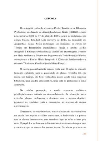 A ESCOLA



      O estágio foi realizado no colégio Centro Territorial de Educação
Profissional do Agreste de Alagoinhas/Litoral Norte (CETEP), criado
pela portaria 8.677 de 17 de abril de 2009 e ocupa as instalações do
antigo Colégio Estadual Luiz Navarro de Brito, no município de
Alagoinhas, Bahia. Nesta instituição são oferecidos os cursos de
Técnico em Informática (modalidades Proeja e Ensino Médio
Integrado à Educação Profissional); Técnico em Enfermagem, Técnico
em Meio Ambiente e Técnico em Segurança do Trabalho (modalidades
subseqüente e Ensino Médio Integrado à Educação Profissional) e o
curso de Técnico em Comércio (modalidade Proeja).

      O colégio possui bastante espaço, conta com 35 salas de aula de
tamanho suficiente para a quantidade de alunos recebidos (35 em
média por turma), são bem ventiladas; possui ainda uma espaçosa
biblioteca, uma quadra poliesportiva, uma sala de professores e uma
secretaria.

      Na      minha   percepção,   a   escola    enquanto    ambiente
privilegiadamente voltado ao desenvolvimento da educação, deve
articular alunos, professores e diretores com o mesmo objetivo:
promover as condições reais e necessárias ao processo de ensino
aprendizagem.

      Entretanto, ao contrário disso, muitos alunos não se sentem bem
na escola, isso explica as faltas constantes, a desistência e a pressa
que os alunos demonstram para terminar logo as aulas e irem pra
casa. É papel dos professores e diretores desfazerem essa imagem que
a escola ocupa na mente dos nossos jovens. Os alunos precisam se


                                                                   8
 