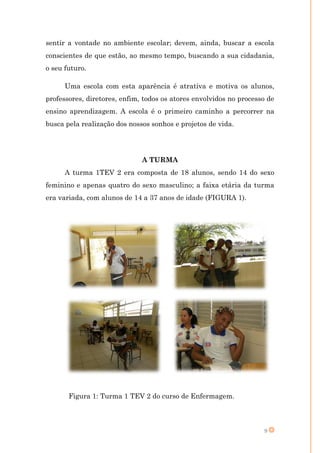 sentir a vontade no ambiente escolar; devem, ainda, buscar a escola
conscientes de que estão, ao mesmo tempo, buscando a sua cidadania,
o seu futuro.

      Uma escola com esta aparência é atrativa e motiva os alunos,
professores, diretores, enfim, todos os atores envolvidos no processo de
ensino aprendizagem. A escola é o primeiro caminho a percorrer na
busca pela realização dos nossos sonhos e projetos de vida.




                              A TURMA
      A turma 1TEV 2 era composta de 18 alunos, sendo 14 do sexo
feminino e apenas quatro do sexo masculino; a faixa etária da turma
era variada, com alunos de 14 a 37 anos de idade (FIGURA 1).




       Figura 1: Turma 1 TEV 2 do curso de Enfermagem.



                                                                    9
 
