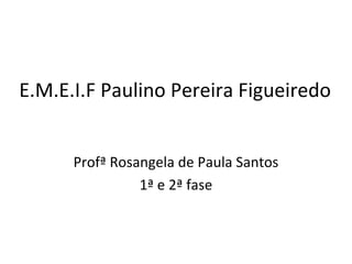 E.M.E.I.F Paulino Pereira Figueiredo
Profª Rosangela de Paula Santos
1ª e 2ª fase
 