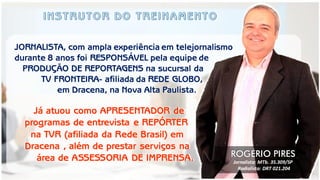 Já atuou como APRESENTADOR de 
programas de entrevista e REPÓRTER 
na TVR (afiliada da Rede Brasil) em 
Dracena , além de prestar serviços na 
área de ASSESSORIA DE IMPRENSA. 
JORNALISTA, com ampla experiência em telejornalismo durante 8 anos foi RESPONSÁVEL pela equipe de 
PRODUÇÃO DE REPORTAGENS na sucursal da 
TV FRONTEIRA- afiliada da REDE GLOBO, 
em Dracena, na Nova Alta Paulista. 
ROGÉRIO PIRES 
Jornalista: MTb. 35.309/SP 
Radialista: DRT 021.204  