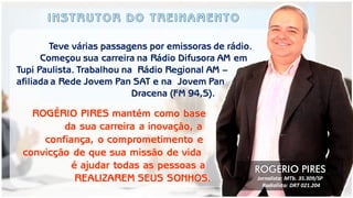 Teve várias passagens por emissoras de rádio. Começou sua carreira na Rádio Difusora AM em Tupi Paulista. Trabalhou na Rádio Regional AM – afiliada a Rede Jovem Pan SAT e na Jovem Pan Dracena (FM 94,5). 
ROGÉRIO PIRES mantém como base 
da sua carreira a inovação, a 
confiança, o comprometimento e 
convicção de que sua missão de vida 
é ajudar todas as pessoas a 
REALIZAREM SEUS SONHOS. 
ROGÉRIO PIRES 
Jornalista: MTb. 35.309/SP 
Radialista: DRT 021.204  