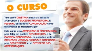 O CURSO 
Tem como OBJETIVO ajudar as pessoas alcançarem o SUCESSO PROFISSIONAL E PESSOAL utilizando a COMUNICAÇÃO como ferramenta de transformação. Este curso visa APRIMORAR O PROFISSIONAL para falar em público SEM INIBIÇÕES e de MANEIRA ORGANIZADA, ensinando a utilizar RECURSOS VERBAIS, VISUAIS E CORPORAIS para SER EFICIENTE e se DESTACAR NAS APRESENTAÇÕES.  