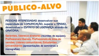 PESSOAS INTERESSADAS desenvolver sua capacidade de COMUNICAÇÃO, superar a TIMIDEZ, desenvolver o ESPÍRITO DE LIDERANÇA através da ORATÓRIA. 
Gerentes, líderes e diretores (reuniões de equipes); Profissionais liberais; Profissionais da área de vendas; Líderes comunitários; Estudantes universitários (apresentações de seminários e monografias).  