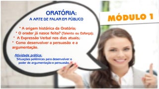 ESTRATÉGIAS INTRAPESSOAIS 
O orador já nasce feito?; 
A oratória e os meios de persuasão; 
Persuasão: a base da influência; 
Como desenvolver a persuasão e a argumentação. 
Atividade prática: Situações polêmicas para desenvolver o poder de argumentação e persuasão; 
Atividade prática: 
Situações polêmicas para desenvolver o 
poder de argumentação e persuasão. 
* A origem histórica da Oratória; 
* O orador já nasce feito? (Talento ou Esforço); 
* A Expressão Verbal nos dias atuais; 
* Como desenvolver a persuasão e a 
argumentação. 
ORATÓRIA: 
A ARTE DE FALAR EM PÚBLICO  