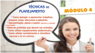 * Como planejar e apresentar trabalhos, 
preparar aulas, discursos e palestras. 
* Apresentação, passo a passo: (abertura, conteúdo 
e conclusão); 
* Palavras proibidas que devem ser evitadas; 
* Como utilizar equipamentos audiovisuais; 
* Como utilizar corretamente o microfone 
(aprenda a ler em público); 
TÉCNICAS DE 
PLANEJAMENTO  