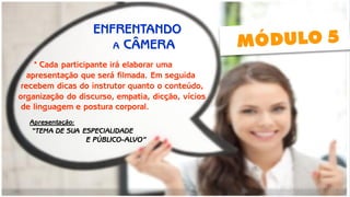 * Cada participante irá elaborar uma 
apresentação que será filmada. Em seguida 
recebem dicas do instrutor quanto o conteúdo, 
organização do discurso, empatia, dicção, vícios 
de linguagem e postura corporal. 
ENFRENTANDO 
Apresentação: 
“TEMA DE SUA ESPECIALIDADE 
A CÂMERA 
E PÚBLICO-ALVO”  