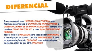 O curso possui uma METODOLOGIA PRÓPRIA, que facilita a assimilação e CAPACITA OS PARTICIPANTES a DESENVOLVEREM-SE de FORMA ADEQUADA sempre que precisar FALAR EM PÚBLICO – para QUALQUER TIPO DE PÚBLICO. 
Todo o curso é MOLDADO para possibilitar DINAMISMO e a participação de todos. Um dos DIFERENCIAIS é que 
as apresentações são FILMADAS para autoavaliação posterior, além de ser 80% PRÁTICO!!  