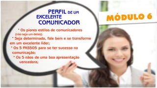 PERFIL DE UM 
EXCELENTE 
* Os piores estilos de comunicadores 
(não seja um deles); 
* Seja determinado, fale bem e se transforme 
em um excelente líder; 
* Os 5 PASSOS para se ter sucesso na 
comunicação; 
* Os 5 nãos de uma boa apresentação 
vencedora; 
COMUNICADOR  