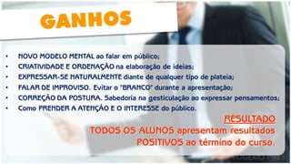 •NOVO MODELO MENTAL ao falar em público; 
•CRIATIVIDADE E ORDENAÇÃO na elaboração de ideias; 
•EXPRESSAR-SE NATURALMENTE diante de qualquer tipo de plateia; 
•FALAR DE IMPROVISO. Evitar o "BRANCO" durante a apresentação; 
•CORREÇÃO DA POSTURA. Sabedoria na gesticulação ao expressar pensamentos; 
•Como PRENDER A ATENÇÃO E O INTERESSE do público. 
RESULTADO 
TODOS OS ALUNOS apresentam resultados POSITIVOS ao término do curso.  
