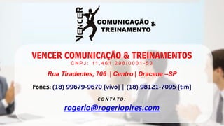 VENCER COMUNICAÇÃO & TREINAMENTOS 
CNPJ: 11.461.298/0001-53 
Rua Tiradentes, 706 | Centro | Dracena –SP 
CONTATO: 
rogerio@rogeriopires.com 
Fones: (18) 99679-9670 [vivo] | (18) 98121-7095 [tim]  