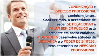 COMUNICAÇÃO e 
SUCESSO PROFISSIONAL 
caminham juntos. 
Cada vez mais, a necessidade de saber SE RELACIONAR e 
FALAR BEM EM PÚBLICO está presente em nosso cotidiano. 
A ORATÓRIA desenvolve atitudes de LIDERANÇA e o PODER DE SÍNTESE, itens essenciais no MERCADO PROFISSIONAL.  